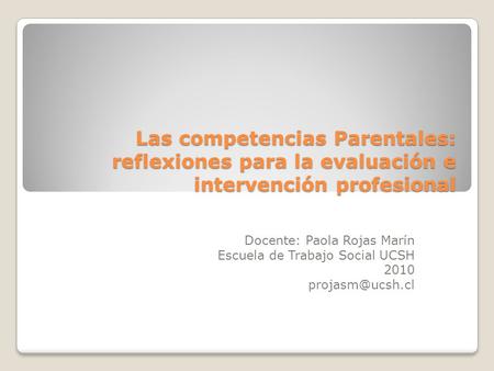 Las competencias Parentales: reflexiones para la evaluación e intervención profesional Docente: Paola Rojas Marín Escuela de Trabajo Social UCSH 2010 projasm@ucsh.cl.