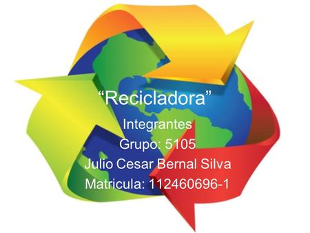 “Recicladora” Integrantes Grupo: 5105 Julio Cesar Bernal Silva Matricula: 112460696-1.