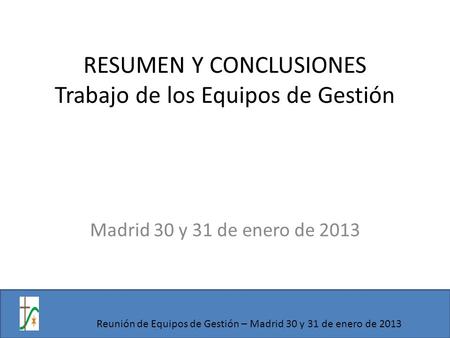 RESUMEN Y CONCLUSIONES Trabajo de los Equipos de Gestión Madrid 30 y 31 de enero de 2013 Reunión de Equipos de Gestión – Madrid 30 y 31 de enero de 2013.