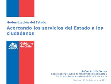 Acercando los servicios del Estado a los ciudadanos Modernización del Estado Santiago, 18 de diciembre de 2012 Rafael Ariztía Correa Coordinador Ejecutivo.