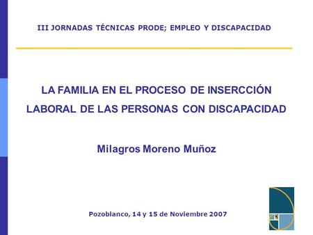 III JORNADAS TÉCNICAS PRODE; EMPLEO Y DISCAPACIDAD Pozoblanco, 14 y 15 de Noviembre 2007 LA FAMILIA EN EL PROCESO DE INSERCCIÓN LABORAL DE LAS PERSONAS.