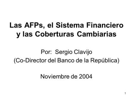 1 Las AFPs, el Sistema Financiero y las Coberturas Cambiarias Por: Sergio Clavijo (Co-Director del Banco de la República) Noviembre de 2004.