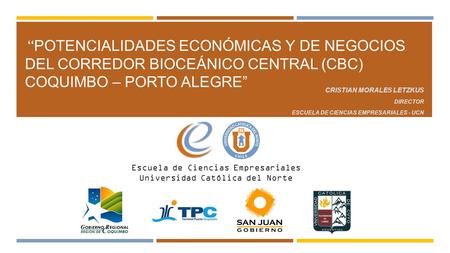 “Potencialidades Económicas y de Negocios del Corredor Bioceánico Central (CBC) Coquimbo – Porto Alegre” Cristian Morales Letzkus Director Escuela de Ciencias.