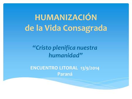 HUMANIZACIÓN de la Vida Consagrada “Cristo plenifica nuestra humanidad” ENCUENTRO LITORAL 13/9/2014 Paraná.