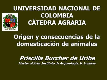 UNIVERSIDAD NACIONAL DE COLOMBIA CÁTEDRA AGRARIA Origen y consecuencias de la domesticación de animales Priscilla Burcher de Uribe Master of Arts, Instituto.
