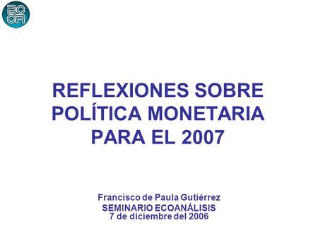 REFLEXIONES SOBRE POLÍTICA MONETARIA PARA EL 2007 Francisco de Paula Gutiérrez SEMINARIO ECOANÁLISIS 7 de diciembre del 2006.