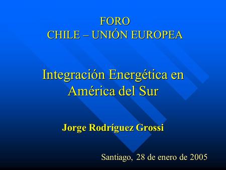 FORO CHILE – UNIÓN EUROPEA Integración Energética en América del Sur Jorge Rodríguez Grossi Santiago, 28 de enero de 2005 Santiago, 28 de enero de 2005.