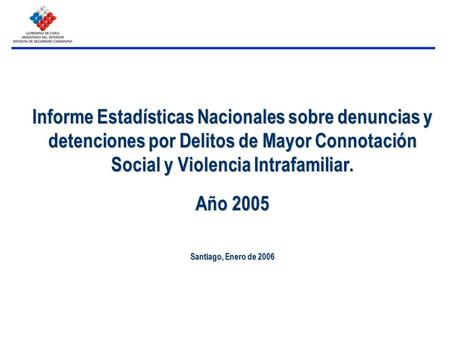Informe Estadísticas Nacionales sobre denuncias y detenciones por Delitos de Mayor Connotación Social y Violencia Intrafamiliar. Año 2005 Santiago, Enero.