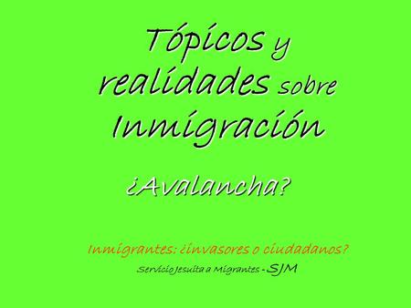 Tópicos y realidades sobre Inmigración Inmigrantes: ¿invasores o ciudadanos? Servicio Jesuita a Migrantes - SJM ¿Avalancha?