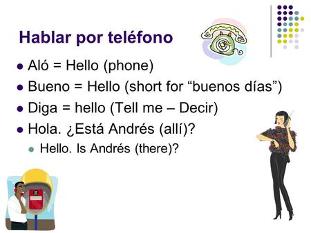 Hablar por teléfono Aló = Hello (phone) Bueno = Hello (short for “buenos días”) Diga = hello (Tell me – Decir) Hola. ¿Está Andrés (allí)? Hello. Is Andrés.