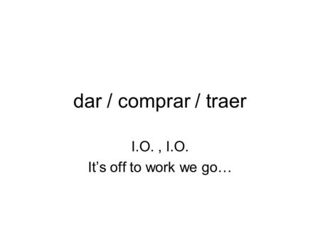 Dar / comprar / traer I.O., I.O. It’s off to work we go…