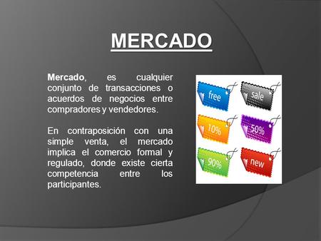 MERCADO Mercado, es cualquier conjunto de transacciones o acuerdos de negocios entre compradores y vendedores. En contraposición con una simple venta,