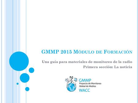GMMP 2015 M ÓDULO DE F ORMACIÓN Una guía para materiales de monitoreo de la radio Primera sección: La noticia.