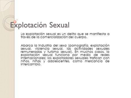 Explotación Sexual La explotación sexual es un delito que se manifiesta a través de la comercialización del cuerpo. Abarca la industria del sexo (pornografía,