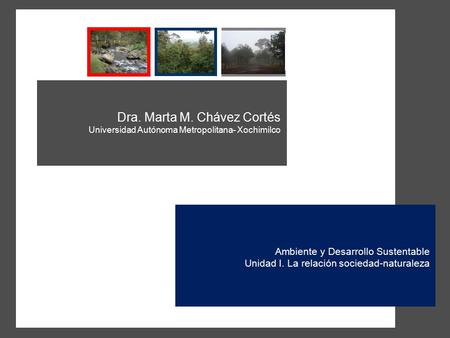 Dra. Marta M. Chávez Cortés Universidad Autónoma Metropolitana- Xochimilco Ambiente y Desarrollo Sustentable Unidad I. La relación sociedad-naturaleza.