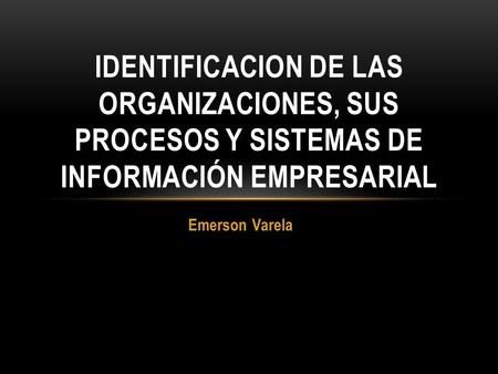 IDENTIFICACION DE LAS ORGANIZACIONES, SUS PROCESOS Y SISTEMAS DE INFORMACIÓN EMPRESARIAL Emerson Varela.