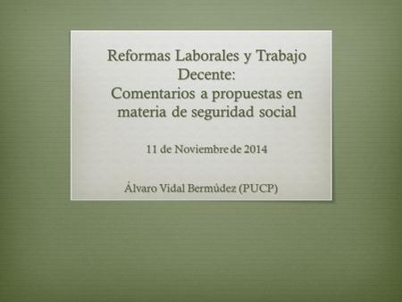 Reformas Laborales y Trabajo Decente: Comentarios a propuestas en materia de seguridad social 11 de Noviembre de 2014 Álvaro Vidal Bermúdez (PUCP)