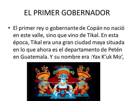 EL PRIMER GOBERNADOR El primer rey o gobernante de Copán no nació en este valle, sino que vino de Tikal. En esta época, Tikal era una gran ciudad maya.