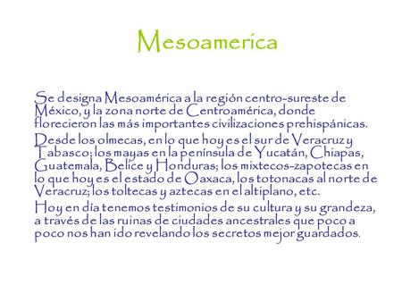 Mesoamerica Se designa Mesoamérica a la región centro-sureste de México, y la zona norte de Centroamérica, donde florecieron las más importantes civilizaciones.