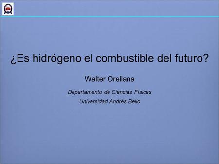 ¿Es hidrógeno el combustible del futuro? Walter Orellana Departamento de Ciencias Físicas Universidad Andrés Bello.