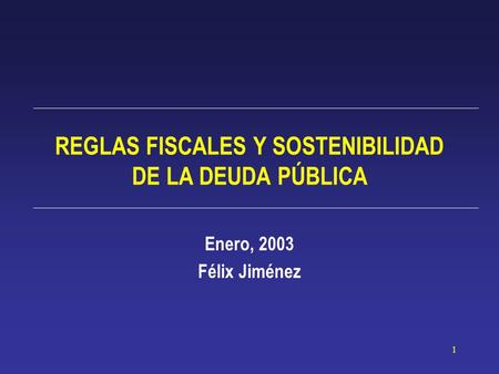 1 REGLAS FISCALES Y SOSTENIBILIDAD DE LA DEUDA PÚBLICA Enero, 2003 Félix Jiménez.