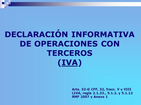 DECLARACIÓN INFORMATIVA DE OPERACIONES CON TERCEROS (IVA) Arts. 32-G CFF, 32, fracc. V y VIII LIVA, regla 2.1.23., 5.1.2. y 5.1.12 RMF 2007 y Anexo 1.
