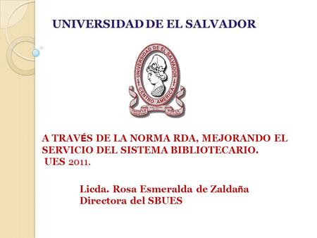 2011. A TRAV É S DE LA NORMA RDA, MEJORANDO EL SERVICIO DEL SISTEMA BIBLIOTECARIO. UES 2011. UNIVERSIDAD DE EL SALVADOR Licda. Rosa Esmeralda de Zalda.