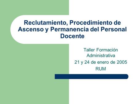 Reclutamiento, Procedimiento de Ascenso y Permanencia del Personal Docente Taller Formación Administrativa 21 y 24 de enero de 2005 RUM.
