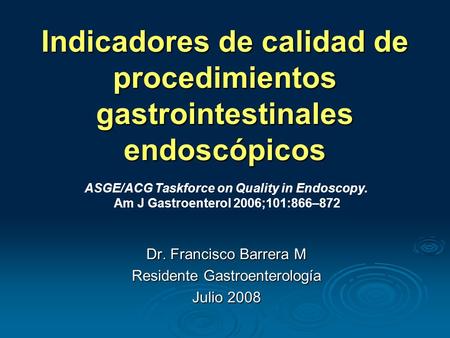Indicadores de calidad de procedimientos gastrointestinales endoscópicos Dr. Francisco Barrera M Residente Gastroenterología Julio 2008 ASGE/ACG Taskforce.