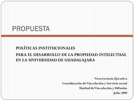PROPUESTA POLÍTICAS INSTITUCIONALES PARA EL DESARROLLO DE LA PROPIEDAD INTELECTUAL EN LA UNIVERSIDAD DE GUADALAJARA Vicerrectoría Ejecutiva Coordinación.