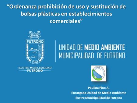 Paulina Pino A. Encargada Unidad de Medio Ambiente Ilustre Municipalidad de Futrono “Ordenanza prohibición de uso y sustitución de bolsas plásticas en.