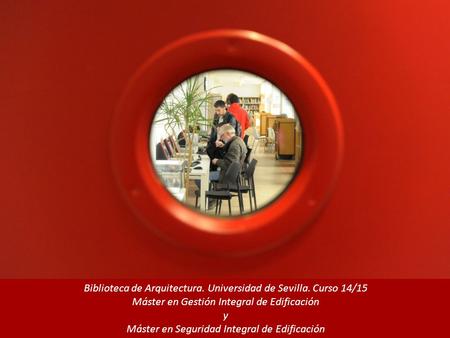 Biblioteca de Arquitectura. Universidad de Sevilla. Curso 14/15 Máster en Gestión Integral de Edificación y Máster en Seguridad Integral de Edificación.