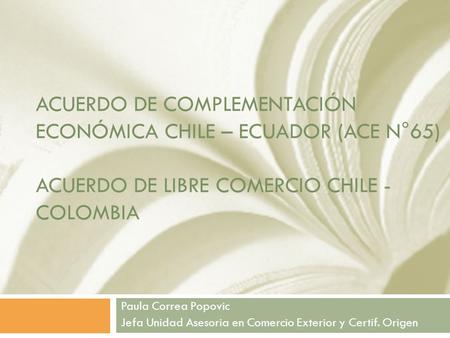 Acuerdo de complementación económica chile – ecuador (ace n°65) Acuerdo de libre comercio chile - Colombia Paula Correa Popovic Jefa Unidad Asesoria.
