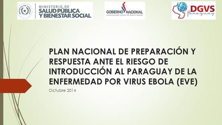 PLAN NACIONAL DE PREPARACIÓN Y RESPUESTA ANTE EL RIESGO DE INTRODUCCIÓN AL PARAGUAY DE LA ENFERMEDAD POR VIRUS EBOLA (EVE) Octubre 2014.
