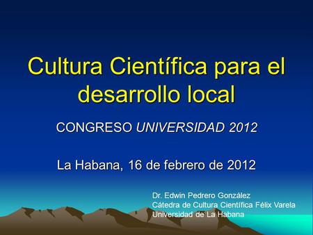 Cultura Científica para el desarrollo local CONGRESO UNIVERSIDAD 2012 La Habana, 16 de febrero de 2012 Dr. Edwin Pedrero González Cátedra de Cultura Científica.