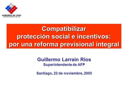 Compatibilizar protección social e incentivos: por una reforma previsional integral Guillermo Larrain Rios Superintendente de AFP Santiago, 22 de noviembre,
