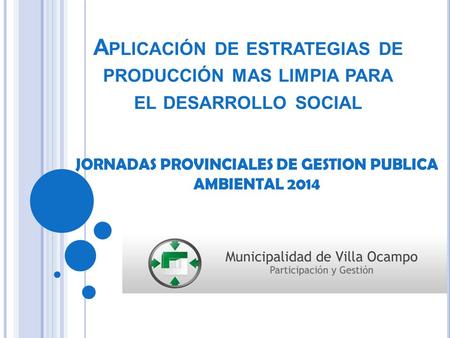 A PLICACIÓN DE ESTRATEGIAS DE PRODUCCIÓN MAS LIMPIA PARA EL DESARROLLO SOCIAL JORNADAS PROVINCIALES DE GESTION PUBLICA AMBIENTAL 2014.