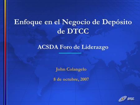 Enfoque en el Negocio de Depósito de DTCC ACSDA Foro de Liderazgo John Colangelo 8 de octubre, 2007 John Colangelo 8 de octubre, 2007.