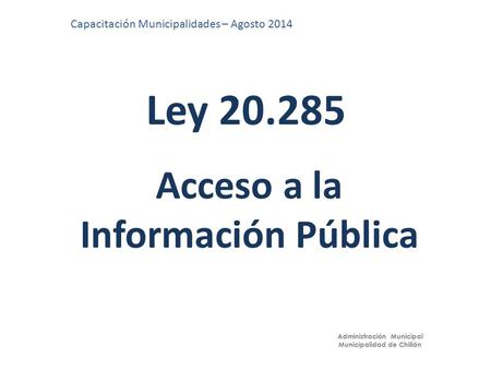 Ley 20.285 Capacitación Municipalidades – Agosto 2014 Administración Municipal Municipalidad de Chillán Acceso a la Información Pública.