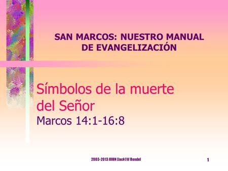 2003-2013 JOHN (Jack) W Rendel 1 Símbolos de la muerte del Señor Marcos 14:1-16:8 SAN MARCOS: NUESTRO MANUAL DE EVANGELIZACIÓN.