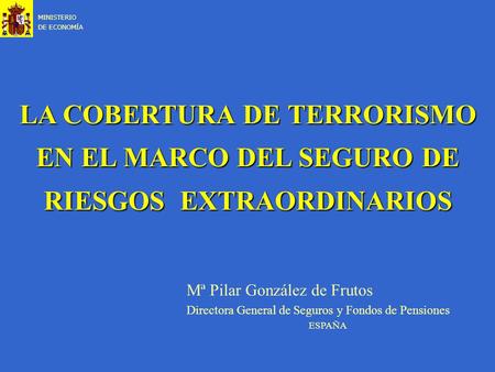 LA COBERTURA DE TERRORISMO EN EL MARCO DEL SEGURO DE RIESGOS EXTRAORDINARIOS MINISTERIO DE ECONOMÍA Mª Pilar González de Frutos Directora General de Seguros.