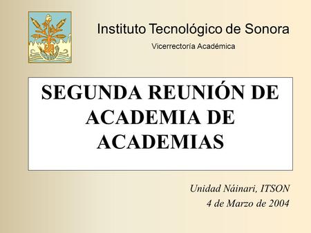SEGUNDA REUNIÓN DE ACADEMIA DE ACADEMIAS Unidad Náinari, ITSON 4 de Marzo de 2004 Instituto Tecnológico de Sonora Vicerrectoría Académica.