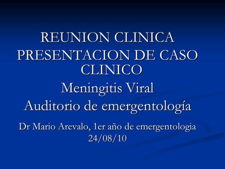 REUNION CLINICA PRESENTACION DE CASO CLINICO Meningitis Viral Auditorio de emergentología Dr Mario Arevalo, 1er año de emergentologia 24/08/10.