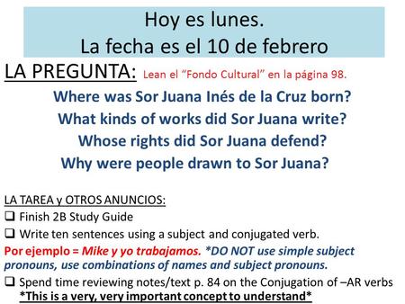 Hoy es lunes. La fecha es el 10 de febrero LA PREGUNTA: Lean el “Fondo Cultural” en la página 98. Where was Sor Juana Inés de la Cruz born? What kinds.