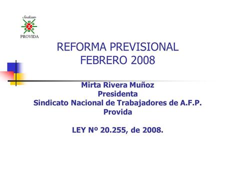 REFORMA PREVISIONAL FEBRERO 2008 Mirta Rivera Muñoz Presidenta Sindicato Nacional de Trabajadores de A.F.P. Provida LEY Nº 20.255, de 2008.