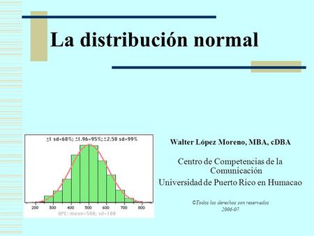 La distribución normal Walter López Moreno, MBA, cDBA Centro de Competencias de la Comunicación Universidad de Puerto Rico en Humacao ©Todos los derechos.