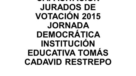 CAPACITACIÓN JURADOS DE VOTACIÓN 2015 JORNADA DEMOCRÁTICA INSTITUCIÓN EDUCATIVA TOMÁS CADAVID RESTREPO.