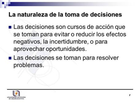 1 La naturaleza de la toma de decisiones Las decisiones son cursos de acción que se toman para evitar o reducir los efectos negativos, la incertidumbre,