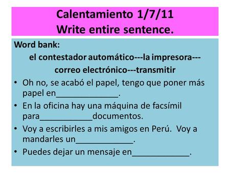 Calentamiento 1/7/11 Write entire sentence. Word bank: el contestador automático---la impresora--- correo electrónico---transmitir Oh no, se acabó el papel,
