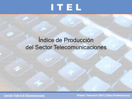 Índice de Producción del Sector Telecomunicaciones I T E L Primer Trimestre 2007 (Cifras Preliminares)
